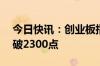 今日快讯：创业板指尾盘再度跌超10%，下破2300点