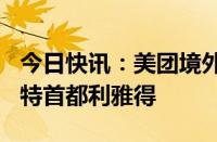 今日快讯：美团境外版Keeta将在今日上线沙特首都利雅得