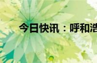 今日快讯：呼和浩特取消新房“限价”