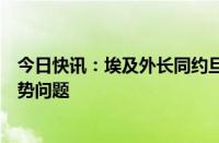 今日快讯：埃及外长同约旦外交大臣举行会谈，讨论中东局势问题