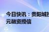 今日快讯：贵阳城投一房地产项目获批15亿元融资授信