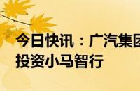 今日快讯：广汽集团：子公司拟2700万美元投资小马智行