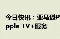 今日快讯：亚马逊Prime Video将整合苹果Apple TV+服务