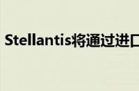 Stellantis将通过进口的方式独自在中国销售