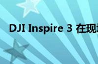 DJI Inspire 3 在现场测试视频中再次泄漏