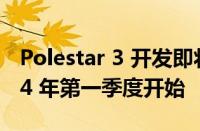 Polestar 3 开发即将完成 美国生产将于 2024 年第一季度开始