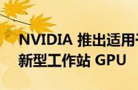 NVIDIA 推出适用于台式机和笔记本电脑的新型工作站 GPU