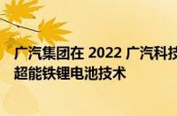 广汽集团在 2022 广汽科技日上发布基于微晶技术的新一代超能铁锂电池技术