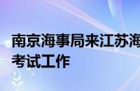 南京海事局来江苏海事职业技术学院调研船员考试工作