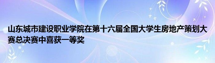 山东城市建设职业学院在第十六届全国大学生房地产策划大赛总决赛中喜获一等奖